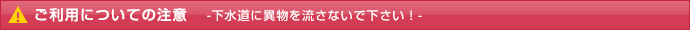 ご利用についての注意-下水道に異物を流さないで下さい！-